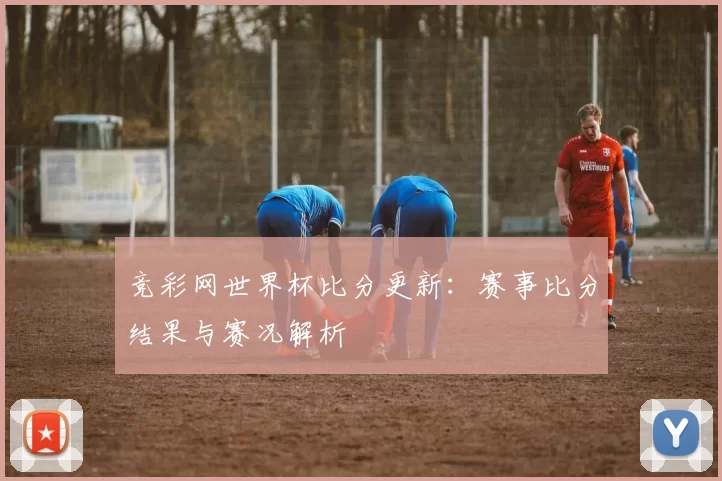 竞彩网世界杯比分更新:赛事比分结果与赛况解析
