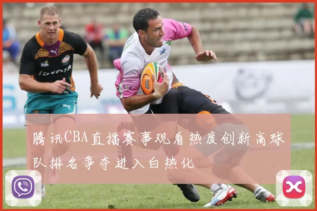 腾讯CBA直播赛事观看热度创新高球队排名争夺进入白热化