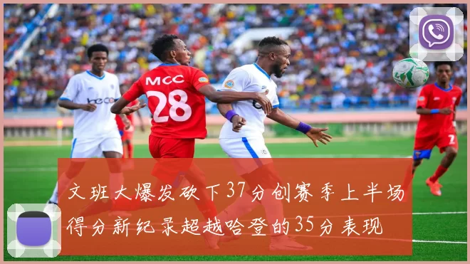 文班大爆发砍下37分创赛季上半场得分新纪录超越哈登的35分表现