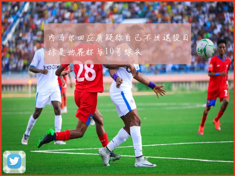 内马尔回应质疑称自己不该退役目标是世界杯与10号球衣