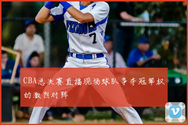 CBA总决赛直播现场球队争夺冠军权的激烈对阵