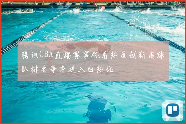 腾讯CBA直播赛事观看热度创新高球队排名争夺进入白热化