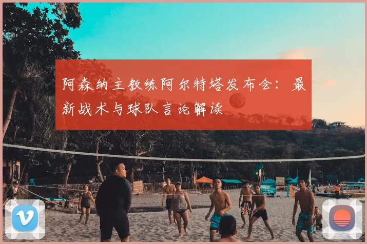 阿森纳主教练阿尔特塔发布会:最新战术与球队言论解读
