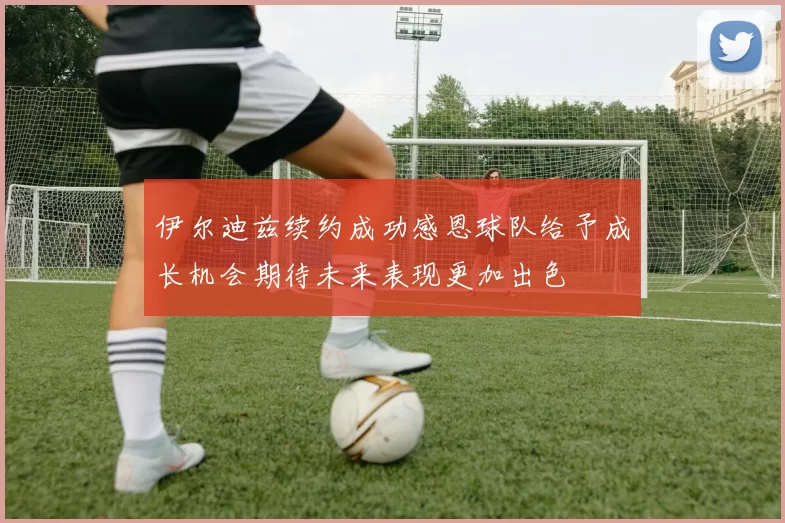 伊尔迪兹续约成功感恩球队给予成长机会期待未来表现更加出色