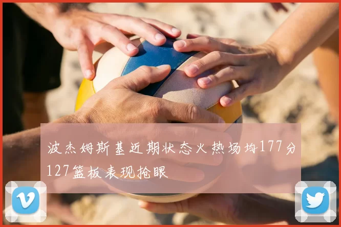 波杰姆斯基近期状态火热场均177分127篮板表现抢眼