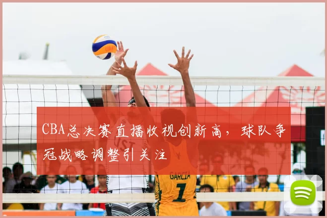 CBA总决赛直播收视创新高，球队争冠战略调整引关注