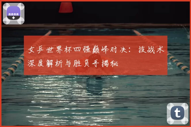 女乒世界杯四强巅峰对决:技战术深度解析与胜负手揭秘