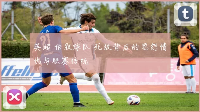 英超 伦敦球队 死敌背后的恩怨情仇与联赛传统