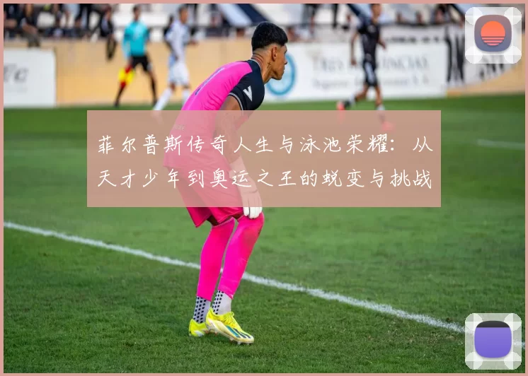 菲尔普斯传奇人生与泳池荣耀：从天才少年到奥运之王的蜕变与挑战