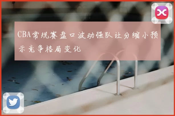 CBA常规赛盘口波动强队让分缩小预示竞争格局变化