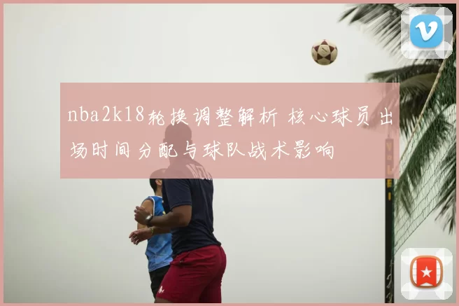 nba2k18轮换调整解析 核心球员出场时间分配与球队战术影响