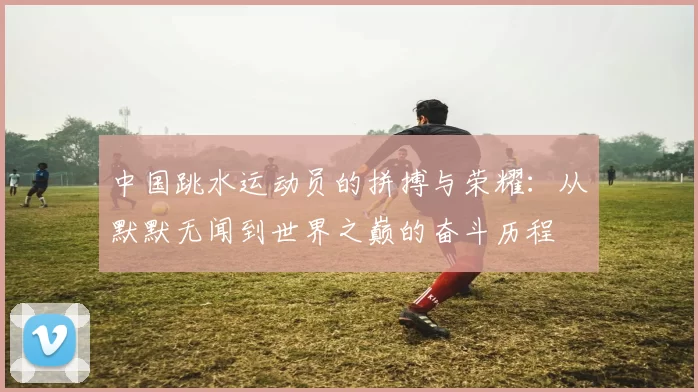 中国跳水运动员的拼搏与荣耀：从默默无闻到世界之巅的奋斗历程