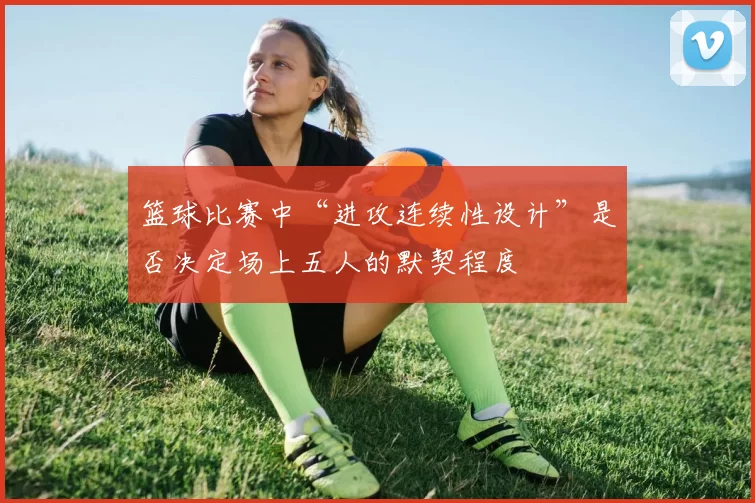 篮球比赛中“进攻连续性设计”是否决定场上五人的默契程度