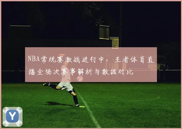 NBA常规赛激战进行中,王者体育直播全场次赛事解析与数据对比