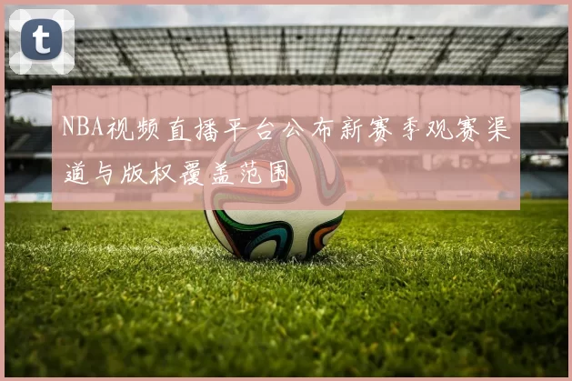NBA视频直播平台公布新赛季观赛渠道与版权覆盖范围