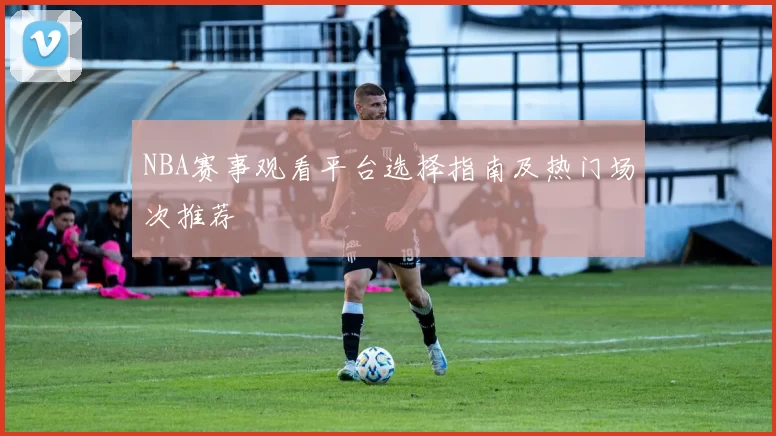 NBA赛事观看平台选择指南及热门场次推荐