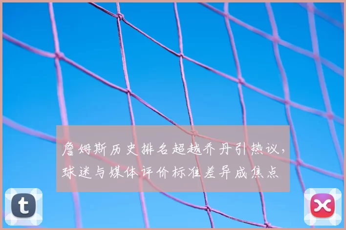 詹姆斯历史排名超越乔丹引热议,球迷与媒体评价标准差异成焦点