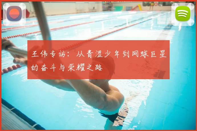 王伟专访:从青涩少年到网球巨星的奋斗与荣耀之路