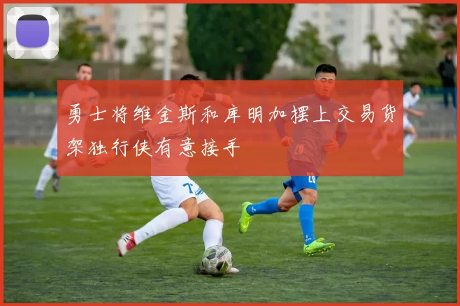 勇士将维金斯和库明加摆上交易货架独行侠有意接手