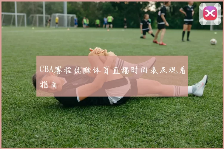 CBA赛程优酷体育直播时间表及观看指南