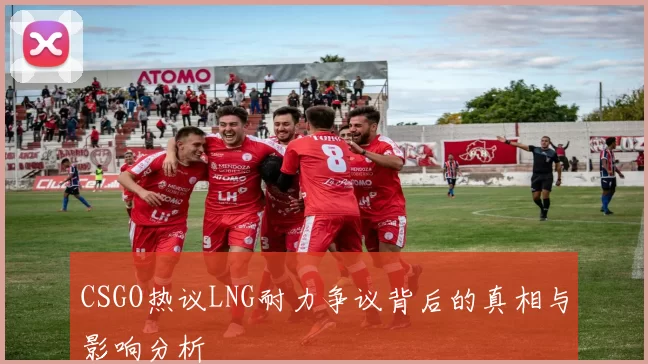 CSGO热议LNG耐力争议背后的真相与影响分析