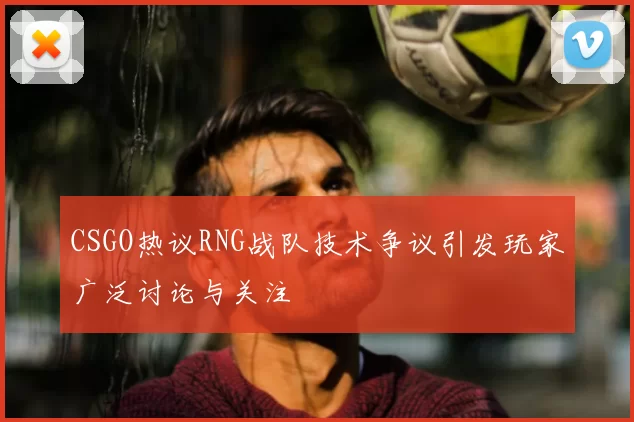 CSGO热议RNG战队技术争议引发玩家广泛讨论与关注