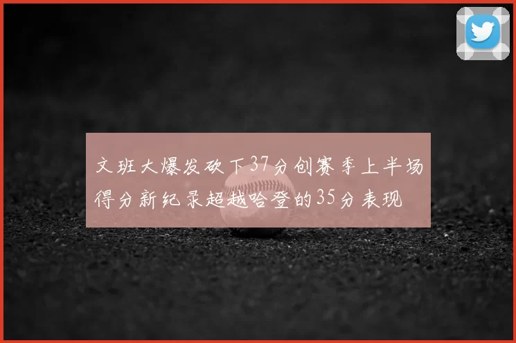 文班大爆发砍下37分创赛季上半场得分新纪录超越哈登的35分表现