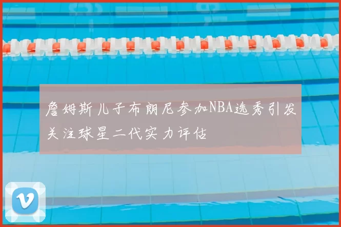 詹姆斯儿子布朗尼参加NBA选秀引发关注球星二代实力评估
