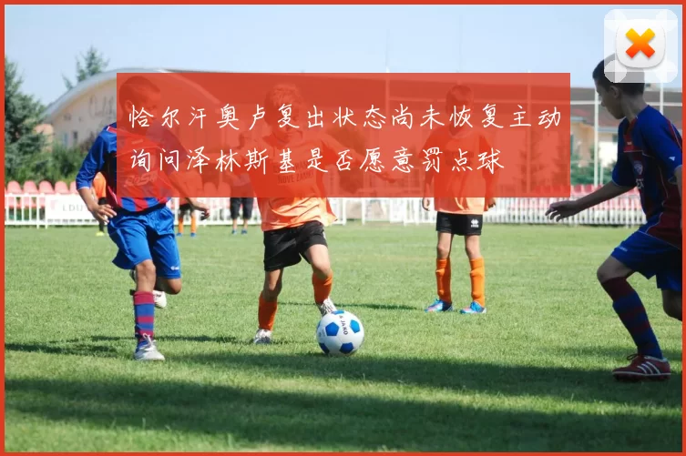 恰尔汗奥卢复出状态尚未恢复主动询问泽林斯基是否愿意罚点球