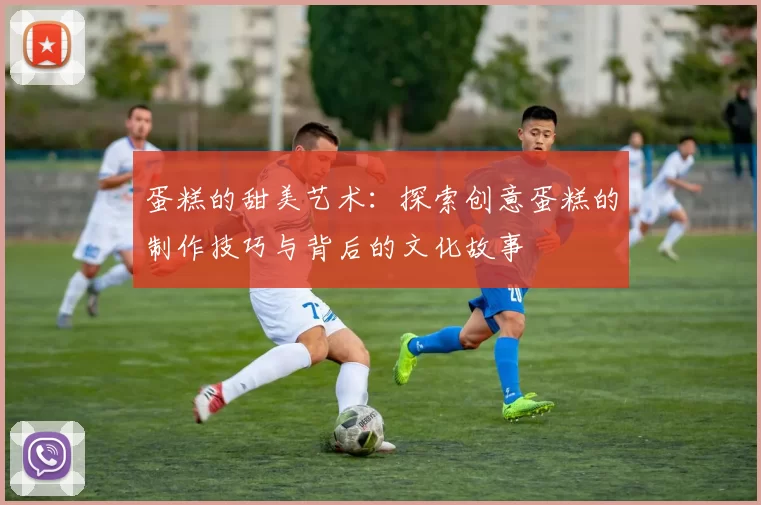 蛋糕的甜美艺术:探索创意蛋糕的制作技巧与背后的文化故事