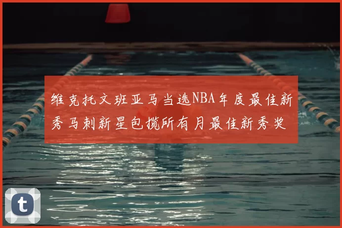 维克托文班亚马当选NBA年度最佳新秀马刺新星包揽所有月最佳新秀奖项