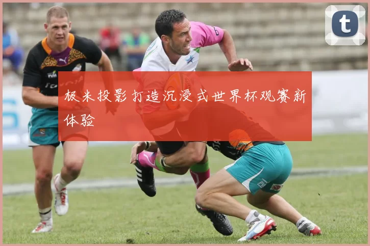 极米投影打造沉浸式世界杯观赛新体验