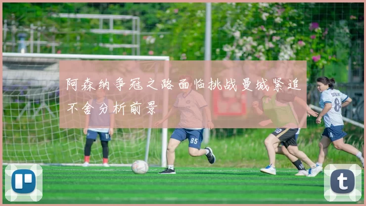 阿森纳争冠之路面临挑战曼城紧追不舍分析前景