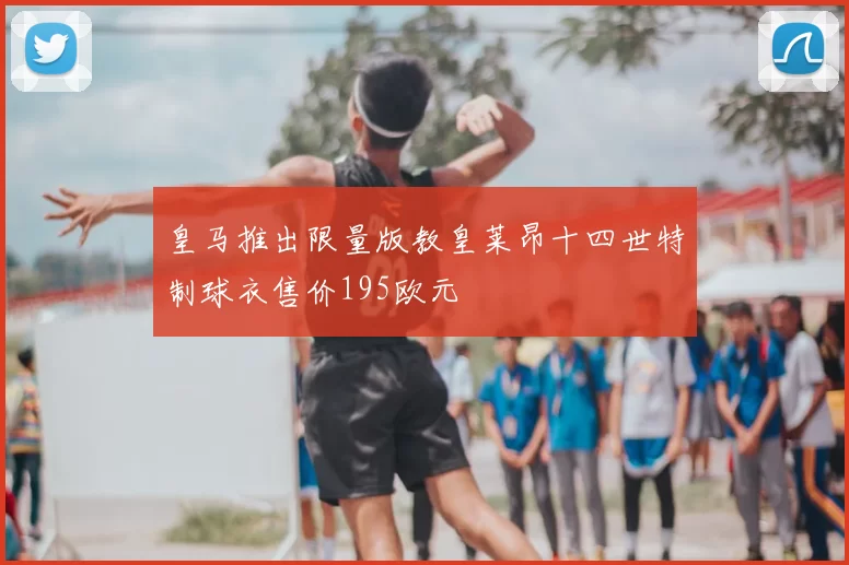 皇马推出限量版教皇莱昂十四世特制球衣售价195欧元