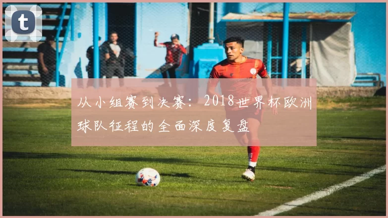 从小组赛到决赛：2018世界杯欧洲球队征程的全面深度复盘