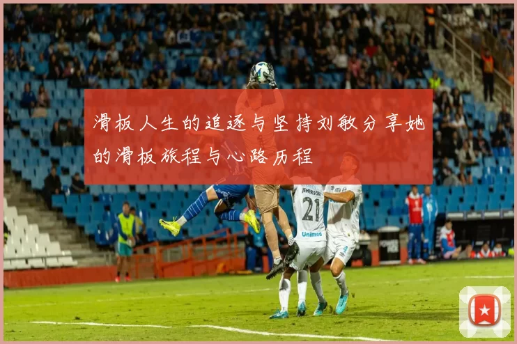 滑板人生的追逐与坚持刘敏分享她的滑板旅程与心路历程