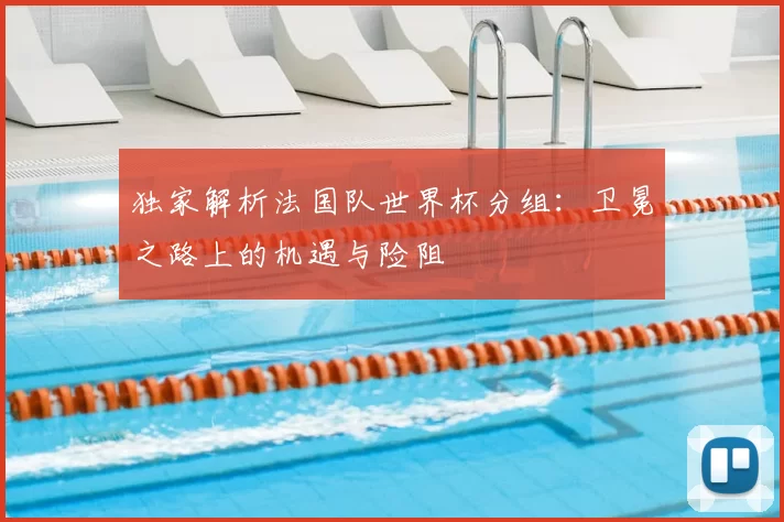 独家解析法国队世界杯分组:卫冕之路上的机遇与险阻