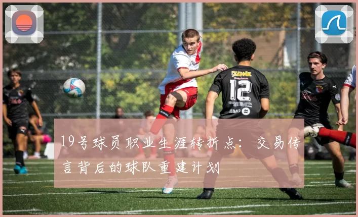 19号球员职业生涯转折点:交易传言背后的球队重建计划