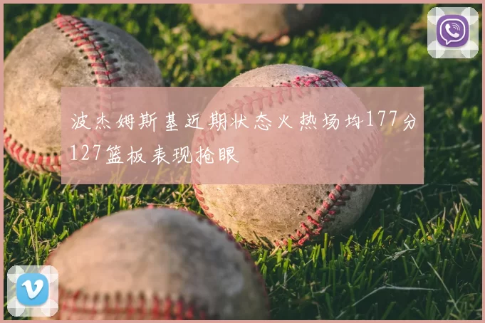 波杰姆斯基近期状态火热场均177分127篮板表现抢眼