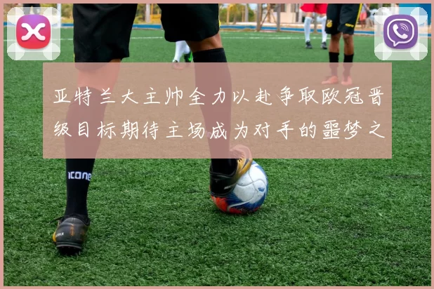 亚特兰大主帅全力以赴争取欧冠晋级目标期待主场成为对手的噩梦之地