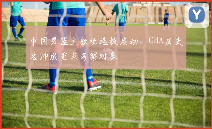 中国男篮主教练选拔启动,CBA历史名帅成重点考察对象