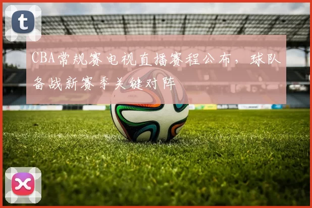 CBA常规赛电视直播赛程公布,球队备战新赛季关键对阵