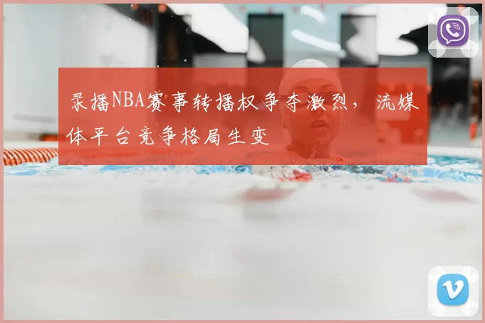 录播NBA赛事转播权争夺激烈，流媒体平台竞争格局生变