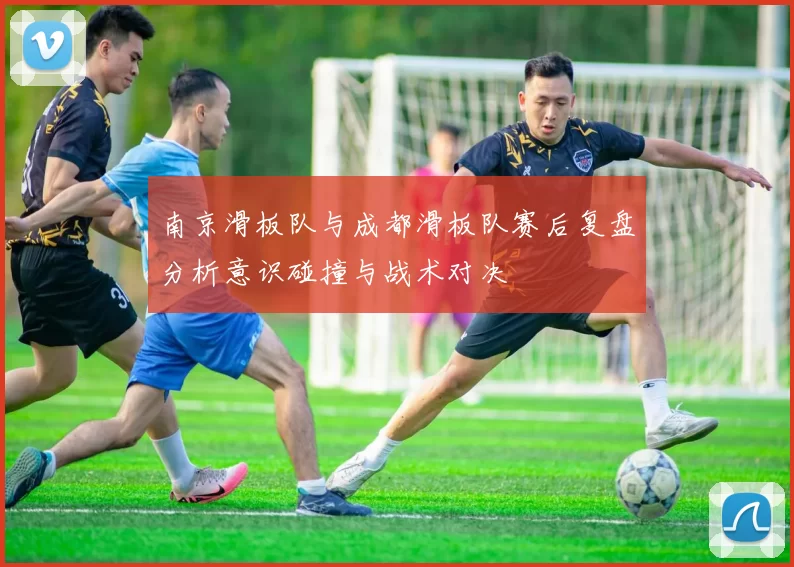 南京滑板队与成都滑板队赛后复盘分析意识碰撞与战术对决