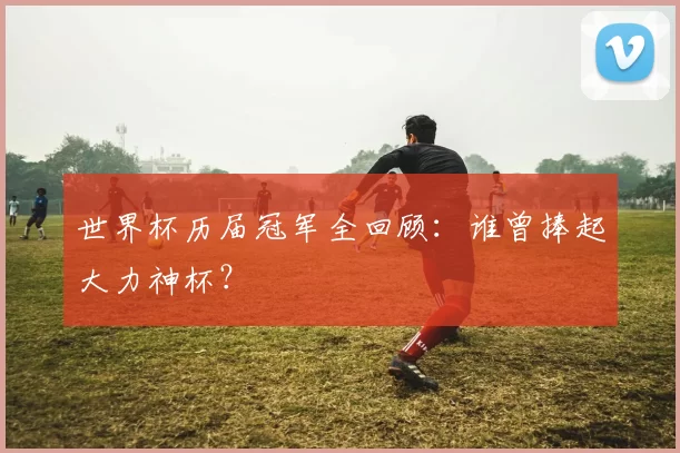 世界杯历届冠军全回顾：谁曾捧起大力神杯？