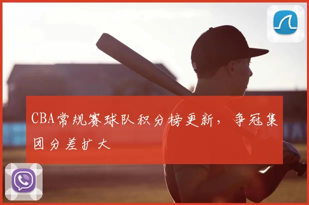 CBA常规赛球队积分榜更新,争冠集团分差扩大
